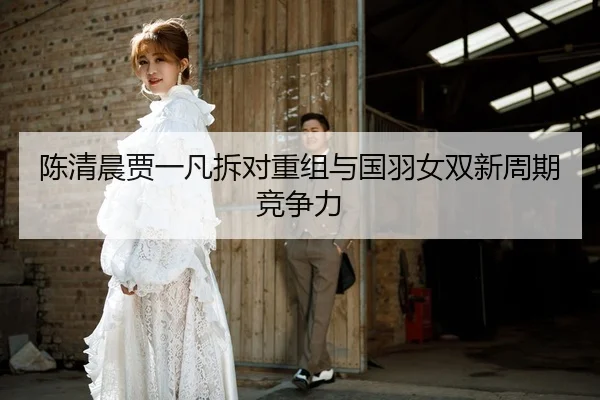 陈清晨贾一凡拆对重组与国羽女双新周期竞争力